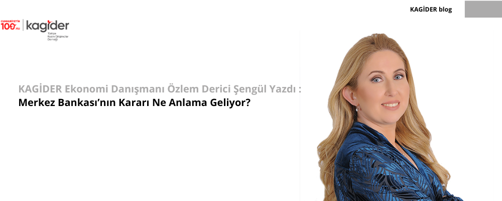 KAGİDER Ekonomi Danışmanı Özlem Derici Şengül Yazdı :  Merkez Bankası’nın Kararı Ne Anlama Geliyor? 